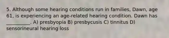 5. Although some hearing conditions run in families, Dawn, age 61, is experiencing an age-related hearing condition. Dawn has __________. A) presbyopia B) presbycusis C) tinnitus D) sensorineural hearing loss