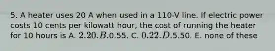 5. A heater uses 20 A when used in a 110-V line. If electric power costs 10 cents per kilowatt hour, the cost of running the heater for 10 hours is A. 2.20. B.0.55. C. 0.22. D.5.50. E. none of these