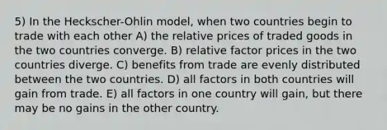 5) In the Heckscher-Ohlin model, when two countries begin to trade with each other A) the relative prices of traded goods in the two countries converge. B) relative factor prices in the two countries diverge. C) benefits from trade are evenly distributed between the two countries. D) all factors in both countries will gain from trade. E) all factors in one country will gain, but there may be no gains in the other country.