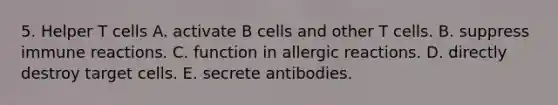 5. Helper T cells A. activate B cells and other T cells. B. suppress immune reactions. C. function in allergic reactions. D. directly destroy target cells. E. secrete antibodies.