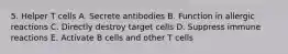 5. Helper T cells A. Secrete antibodies B. Function in allergic reactions C. Directly destroy target cells D. Suppress immune reactions E. Activate B cells and other T cells