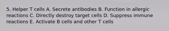 5. Helper T cells A. Secrete antibodies B. Function in allergic reactions C. Directly destroy target cells D. Suppress immune reactions E. Activate B cells and other T cells