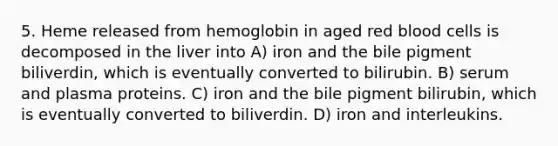 5. Heme released from hemoglobin in aged red blood cells is decomposed in the liver into A) iron and the bile pigment biliverdin, which is eventually converted to bilirubin. B) serum and plasma proteins. C) iron and the bile pigment bilirubin, which is eventually converted to biliverdin. D) iron and interleukins.