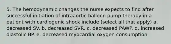 5. The hemodynamic changes the nurse expects to find after successful initiation of intraaortic balloon pump therapy in a patient with cardiogenic shock include (select all that apply) a. decreased SV. b. decreased SVR. c. decreased PAWP. d. increased diastolic BP. e. decreased myocardial oxygen consumption.