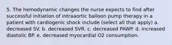 5. The hemodynamic changes the nurse expects to find after successful initiation of intraaortic balloon pump therapy in a patient with cardiogenic shock include (select all that apply) a. decreased SV. b. decreased SVR. c. decreased PAWP. d. increased diastolic BP. e. decreased myocardial O2 consumption.