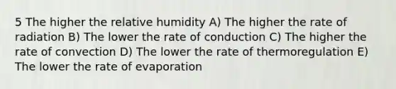 5 The higher the relative humidity A) The higher the rate of radiation B) The lower the rate of conduction C) The higher the rate of convection D) The lower the rate of thermoregulation E) The lower the rate of evaporation