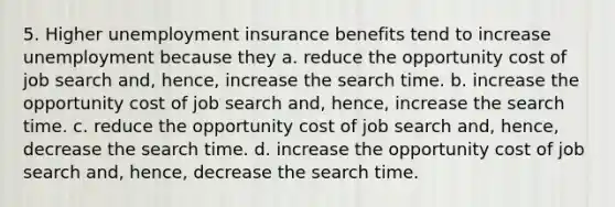 5. Higher unemployment insurance benefits tend to increase unemployment because they a. reduce the opportunity cost of job search and, hence, increase the search time. b. increase the opportunity cost of job search and, hence, increase the search time. c. reduce the opportunity cost of job search and, hence, decrease the search time. d. increase the opportunity cost of job search and, hence, decrease the search time.