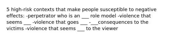 5 high-risk contexts that make people susceptible to negative effects: -perpetrator who is an ___ role model -violence that seems ___ -violence that goes ___ -___consequences to the victims -violence that seems ___ to the viewer