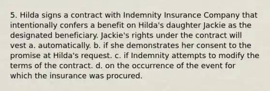 5. Hilda signs a contract with Indemnity Insurance Company that intentionally confers a benefit on Hilda's daughter Jackie as the designated beneficiary. Jackie's rights under the contract will vest a. automatically. b. if she demonstrates her consent to the promise at Hilda's request. c. if Indemnity attempts to modify the terms of the contract. d. on the occurrence of the event for which the insurance was procured.