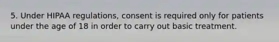 5. Under HIPAA regulations, consent is required only for patients under the age of 18 in order to carry out basic treatment.