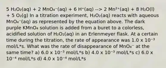 5 H₂O₂(aq) + 2 MnO₄⁻(aq) + 6 H⁺(aq) --> 2 Mn²⁺(aq) + 8 H₂O(l) + 5 O₂(g) In a titration experiment, H₂O₂(aq) reacts with aqueous MnO₄⁻(aq) as represented by the equation above. The dark purple KMnO₄ solution is added from a buret to a colorless, acidified solution of H₂O₂(aq) in an Erlenmeyer flask. At a certain time during the titration, the rate of appearance was 1.0 x 10⁻³ mol/L*s. What was the rate of disappearance of MnO₄⁻ at the same time? a) 6.0 x 10⁻³ mol/L*s b) 4.0 x 10⁻³ mol/L*s c) 6.0 x 10⁻⁴ mol/L*s d) 4.0 x 10⁻⁴ mol/L*s