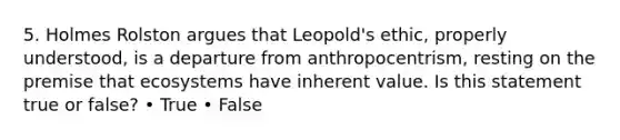 5. Holmes Rolston argues that Leopold's ethic, properly understood, is a departure from anthropocentrism, resting on the premise that ecosystems have inherent value. Is this statement true or false? • True • False