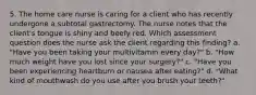 5. The home care nurse is caring for a client who has recently undergone a subtotal gastrectomy. The nurse notes that the client's tongue is shiny and beefy red. Which assessment question does the nurse ask the client regarding this finding? a. "Have you been taking your multivitamin every day?" b. "How much weight have you lost since your surgery?" c. "Have you been experiencing heartburn or nausea after eating?" d. "What kind of mouthwash do you use after you brush your teeth?"