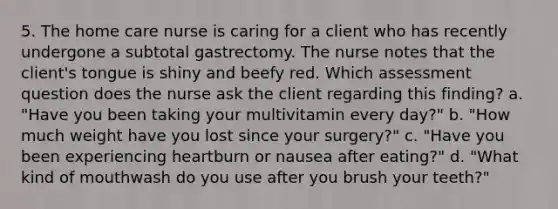 5. The home care nurse is caring for a client who has recently undergone a subtotal gastrectomy. The nurse notes that the client's tongue is shiny and beefy red. Which assessment question does the nurse ask the client regarding this finding? a. "Have you been taking your multivitamin every day?" b. "How much weight have you lost since your surgery?" c. "Have you been experiencing heartburn or nausea after eating?" d. "What kind of mouthwash do you use after you brush your teeth?"