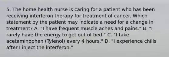 5. The home health nurse is caring for a patient who has been receiving interferon therapy for treatment of cancer. Which statement by the patient may indicate a need for a change in treatment? A. "I have frequent muscle aches and pains." B. "I rarely have the energy to get out of bed." C. "I take acetaminophen (Tylenol) every 4 hours." D. "I experience chills after I inject the interferon."