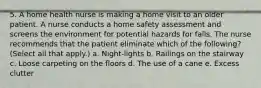 5. A home health nurse is making a home visit to an older patient. A nurse conducts a home safety assessment and screens the environment for potential hazards for falls. The nurse recommends that the patient eliminate which of the following? (Select all that apply.) a. Night-lights b. Railings on the stairway c. Loose carpeting on the floors d. The use of a cane e. Excess clutter