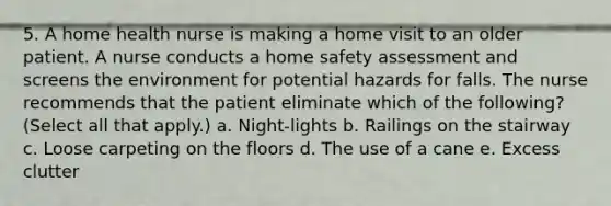 5. A home health nurse is making a home visit to an older patient. A nurse conducts a home safety assessment and screens the environment for potential hazards for falls. The nurse recommends that the patient eliminate which of the following? (Select all that apply.) a. Night-lights b. Railings on the stairway c. Loose carpeting on the floors d. The use of a cane e. Excess clutter