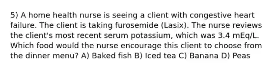 5) A home health nurse is seeing a client with congestive heart failure. The client is taking furosemide (Lasix). The nurse reviews the client's most recent serum potassium, which was 3.4 mEq/L. Which food would the nurse encourage this client to choose from the dinner menu? A) Baked fish B) Iced tea C) Banana D) Peas