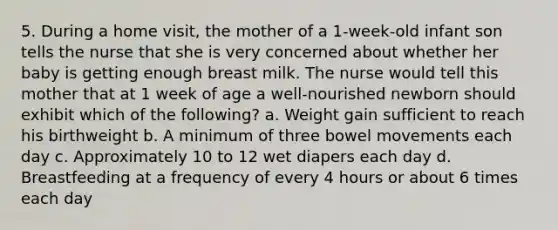 5. During a home visit, the mother of a 1-week-old infant son tells the nurse that she is very concerned about whether her baby is getting enough breast milk. The nurse would tell this mother that at 1 week of age a well-nourished newborn should exhibit which of the following? a. Weight gain sufficient to reach his birthweight b. A minimum of three bowel movements each day c. Approximately 10 to 12 wet diapers each day d. Breastfeeding at a frequency of every 4 hours or about 6 times each day