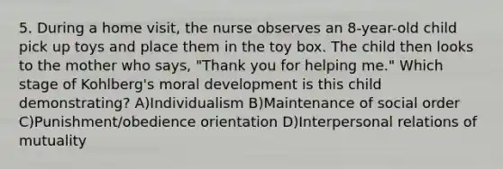 5. During a home visit, the nurse observes an 8-year-old child pick up toys and place them in the toy box. The child then looks to the mother who says, "Thank you for helping me." Which stage of Kohlberg's moral development is this child demonstrating? A)Individualism B)Maintenance of social order C)Punishment/obedience orientation D)Interpersonal relations of mutuality