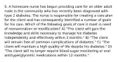 5. A homecare nurse has begun providing care for an older adult male in the community who has recently been diagnosed with type 2 diabetes. The nurse is responsible for creating a care plan for the client and has consequently identified a number of goals for his care. Which of the following goals of care is most in need of reexamination or modification? A) "The client will gain the knowledge and skills necessary to manage his diabetes independently and effectively within 3 months." B) "The client will remain free of common complications of diabetes." C) "The client will maintain a high quality of life despite his diabetes." D) "The client will no longer require blood sugar monitoring or oral antihyperglycemic medications within 12 months."