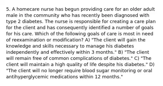 5. A homecare nurse has begun providing care for an older adult male in the community who has recently been diagnosed with type 2 diabetes. The nurse is responsible for creating a care plan for the client and has consequently identified a number of goals for his care. Which of the following goals of care is most in need of reexamination or modification? A) "The client will gain the knowledge and skills necessary to manage his diabetes independently and effectively within 3 months." B) "The client will remain free of common complications of diabetes." C) "The client will maintain a high quality of life despite his diabetes." D) "The client will no longer require blood sugar monitoring or oral antihyperglycemic medications within 12 months."