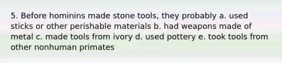 5. Before hominins made stone tools, they probably a. used sticks or other perishable materials b. had weapons made of metal c. made tools from ivory d. used pottery e. took tools from other nonhuman primates