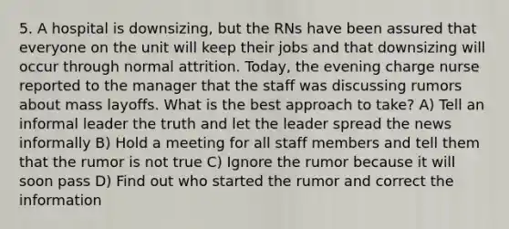 5. A hospital is downsizing, but the RNs have been assured that everyone on the unit will keep their jobs and that downsizing will occur through normal attrition. Today, the evening charge nurse reported to the manager that the staff was discussing rumors about mass layoffs. What is the best approach to take? A) Tell an informal leader the truth and let the leader spread the news informally B) Hold a meeting for all staff members and tell them that the rumor is not true C) Ignore the rumor because it will soon pass D) Find out who started the rumor and correct the information