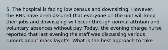 5. The hospital is facing low census and downsizing. However, the RNs have been assured that everyone on the unit will keep their jobs and downsizing will occur through normal attrition and voluntary absences without pay. Today, the evening charge nurse reported that last evening the staff was discussing various rumors about mass layoffs. What is the best approach to take