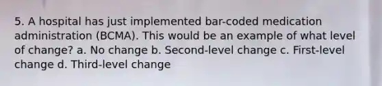 5. A hospital has just implemented bar-coded medication administration (BCMA). This would be an example of what level of change? a. No change b. Second-level change c. First-level change d. Third-level change