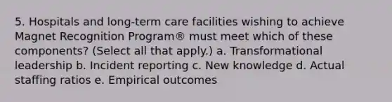 5. Hospitals and long-term care facilities wishing to achieve Magnet Recognition Program® must meet which of these components? (Select all that apply.) a. Transformational leadership b. Incident reporting c. New knowledge d. Actual staffing ratios e. Empirical outcomes