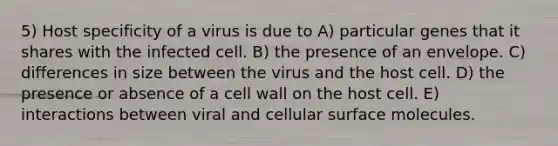 5) Host specificity of a virus is due to A) particular genes that it shares with the infected cell. B) the presence of an envelope. C) differences in size between the virus and the host cell. D) the presence or absence of a cell wall on the host cell. E) interactions between viral and cellular surface molecules.