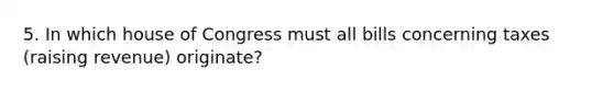 5. In which house of Congress must all bills concerning taxes (raising revenue) originate?