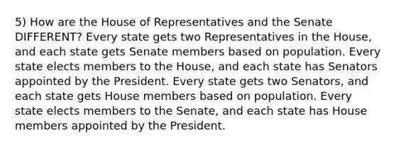 5) How are the House of Representatives and the Senate DIFFERENT? Every state gets two Representatives in the House, and each state gets Senate members based on population. Every state elects members to the House, and each state has Senators appointed by the President. Every state gets two Senators, and each state gets House members based on population. Every state elects members to the Senate, and each state has House members appointed by the President.