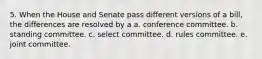 5. When the House and Senate pass different versions of a bill, the differences are resolved by a a. conference committee. b. standing committee. c. select committee. d. rules committee. e. joint committee.