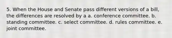 5. When the House and Senate pass different versions of a bill, the differences are resolved by a a. conference committee. b. standing committee. c. select committee. d. rules committee. e. joint committee.