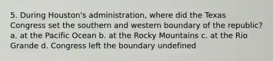 5. During Houston's administration, where did the Texas Congress set the southern and western boundary of the republic? a. at the Pacific Ocean b. at the Rocky Mountains c. at the Rio Grande d. Congress left the boundary undefined