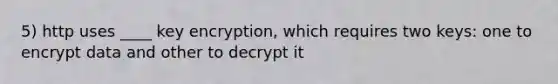 5) http uses ____ key encryption, which requires two keys: one to encrypt data and other to decrypt it