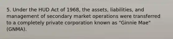 5. Under the HUD Act of 1968, the assets, liabilities, and management of secondary market operations were transferred to a completely private corporation known as "Ginnie Mae" (GNMA).