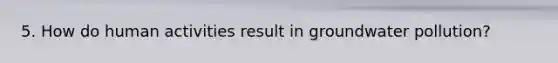 5. How do human activities result in groundwater pollution?