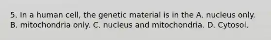 5. In a human cell, the genetic material is in the A. nucleus only. B. mitochondria only. C. nucleus and mitochondria. D. Cytosol.