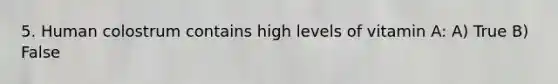 5. Human colostrum contains high levels of vitamin A: A) True B) False