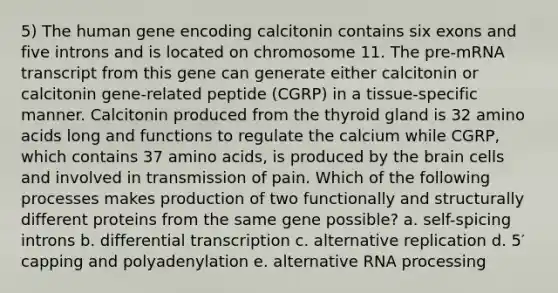 5) The human gene encoding calcitonin contains six exons and five introns and is located on chromosome 11. The pre-mRNA transcript from this gene can generate either calcitonin or calcitonin gene-related peptide (CGRP) in a tissue-specific manner. Calcitonin produced from the thyroid gland is 32 amino acids long and functions to regulate the calcium while CGRP, which contains 37 amino acids, is produced by the brain cells and involved in transmission of pain. Which of the following processes makes production of two functionally and structurally different proteins from the same gene possible? a. self-spicing introns b. differential transcription c. alternative replication d. 5′ capping and polyadenylation e. alternative RNA processing