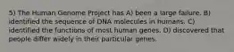 5) The Human Genome Project has A) been a large failure. B) identified the sequence of DNA molecules in humans. C) identified the functions of most human genes. D) discovered that people differ widely in their particular genes.