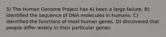 5) The Human Genome Project has A) been a large failure. B) identified the sequence of DNA molecules in humans. C) identified the functions of most human genes. D) discovered that people differ widely in their particular genes.