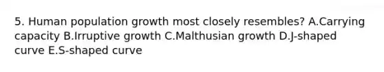 5. Human population growth most closely resembles? A.Carrying capacity B.Irruptive growth C.Malthusian growth D.J-shaped curve E.S-shaped curve