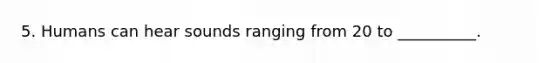 5. Humans can hear sounds ranging from 20 to __________.