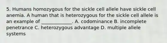 5. Humans homozygous for the sickle cell allele have sickle cell anemia. A human that is heterozygous for the sickle cell allele is an example of _____________. A. codominance B. incomplete penetrance C. heterozygous advantage D. multiple allele systems