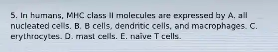 5. In humans, MHC class II molecules are expressed by A. all nucleated cells. B. B cells, dendritic cells, and macrophages. C. erythrocytes. D. mast cells. E. naïve T cells.