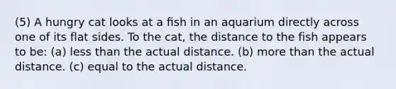 (5) A hungry cat looks at a ﬁsh in an aquarium directly across one of its flat sides. To the cat, the distance to the fish appears to be: (a) less than the actual distance. (b) more than the actual distance. (c) equal to the actual distance.